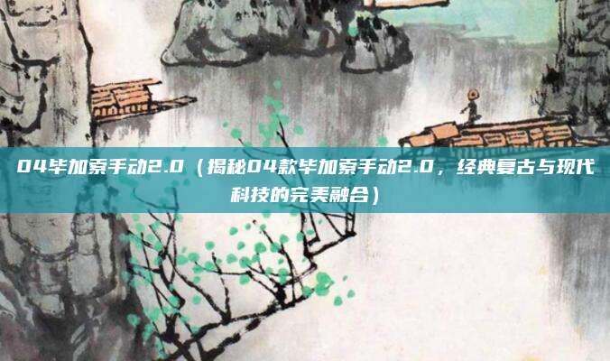 04毕加索手动2.0(揭秘04款毕加索手动2.0,经典复古与现代科技的完美融合)