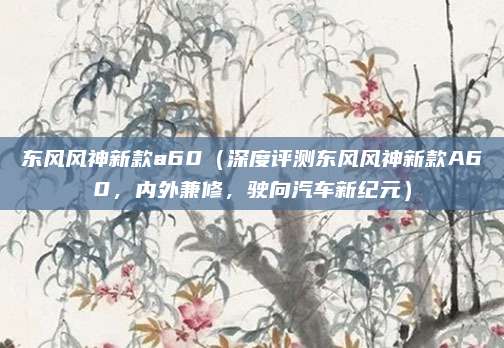 东风风神新款a60(深度评测东风风神新款A60,内外兼修,驶向汽车新纪元)