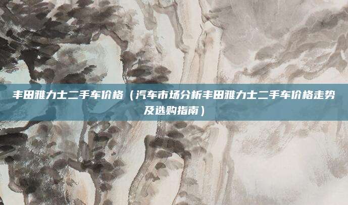 丰田雅力士二手车价格(汽车市场分析丰田雅力士二手车价格走势及选购指南)