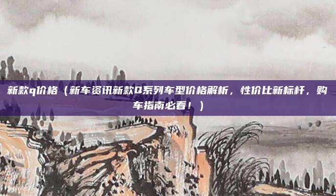 新款q价格（新车资讯新款Q系列车型价格解析，性价比新标杆，购车指南必看！）