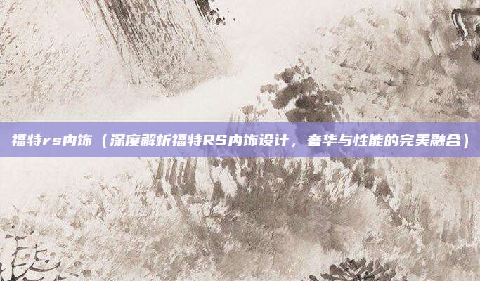 福特rs内饰(深度解析福特RS内饰设计,奢华与性能的完美融合)