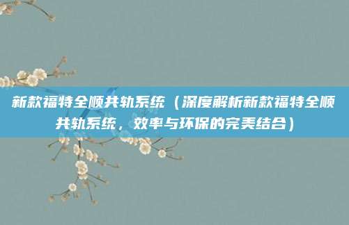 新款福特全顺共轨系统(深度解析新款福特全顺共轨系统,效率与环保的完美结合)