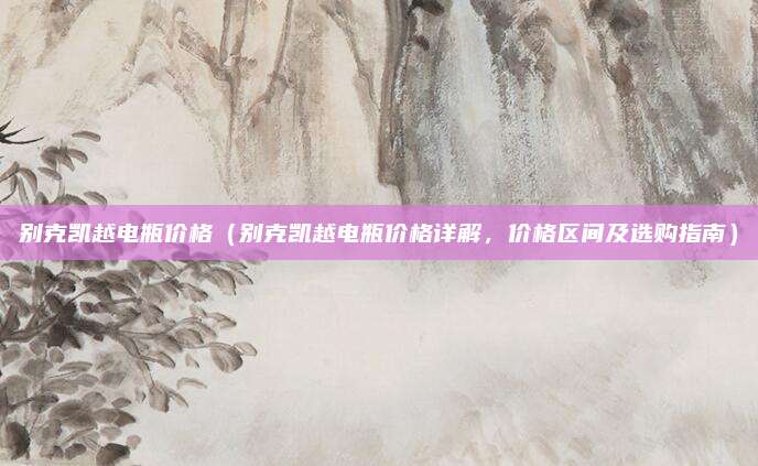 别克凯越电瓶价格(别克凯越电瓶价格详解,价格区间及选购指南)