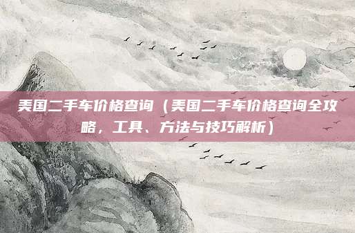 美国二手车价格查询(美国二手车价格查询全攻略,工具、方法与技巧解析)