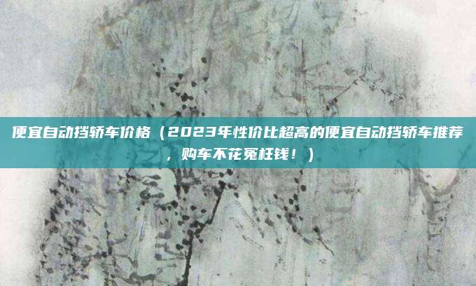 便宜自动挡轿车价格(2023年性价比超高的便宜自动挡轿车推荐,购车不花冤枉钱!)