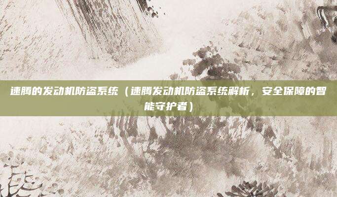 速腾的发动机防盗系统(速腾发动机防盗系统解析,安全保障的智能守护者)