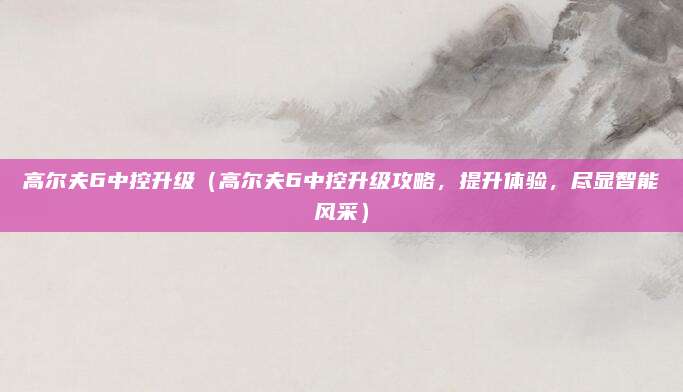高尔夫6中控升级(高尔夫6中控升级攻略,提升体验,尽显智能风采)