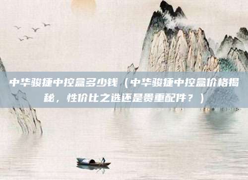 中华骏捷中控盒多少钱(中华骏捷中控盒价格揭秘,性价比之选还是贵重配件?)