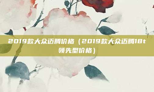 2019款大众迈腾价格(2019款大众迈腾18t领先型价格)