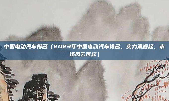 中国电动汽车排名(2023年中国电动汽车排名,实力派崛起,市场风云再起)