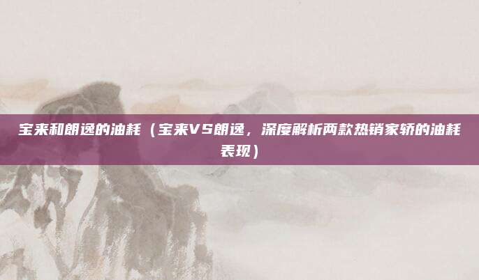 宝来和朗逸的油耗(宝来VS朗逸,深度解析两款热销家轿的油耗表现)