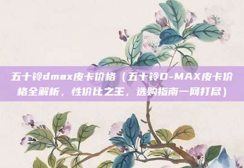 五十铃dmax皮卡价格(五十铃D-MAX皮卡价格全解析,性价比之王,选购指南一网打尽)