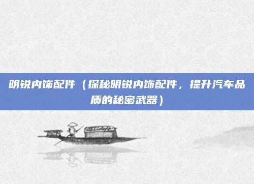 明锐内饰配件(探秘明锐内饰配件,提升汽车品质的秘密武器)