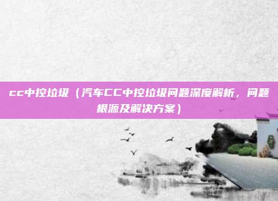 cc中控垃圾（汽车CC中控垃圾问题深度解析，问题根源及解决方案）