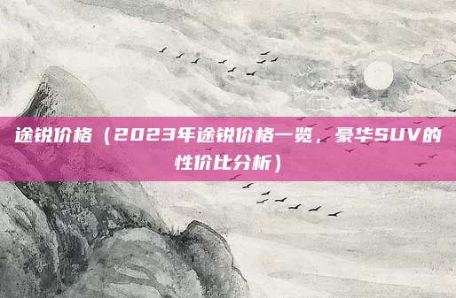途锐价格（2023年途锐价格一览，豪华SUV的性价比分析）