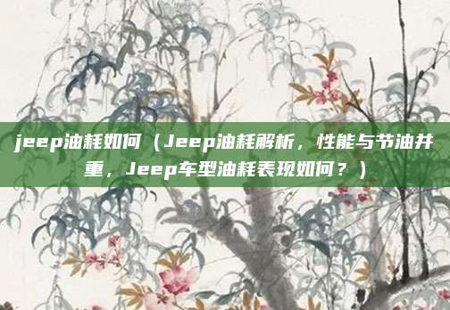 jeep油耗如何（Jeep油耗解析，性能与节油并重，Jeep车型油耗表现如何？）