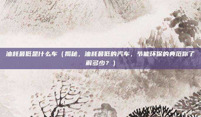 油耗最低是什么车（揭秘，油耗最低的汽车，节能环保的典范你了解多少？）