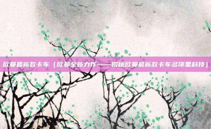 欧曼最新款卡车（欧曼全新力作——揭秘欧曼最新款卡车多项黑科技）