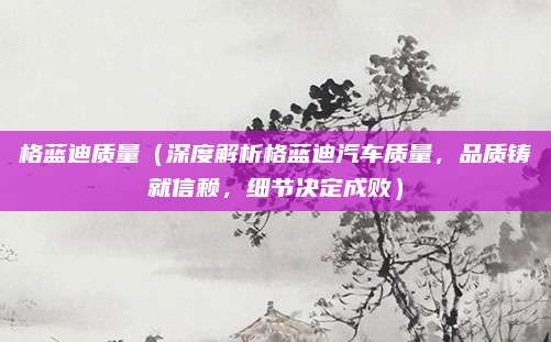 格蓝迪质量(深度解析格蓝迪汽车质量,品质铸就信赖,细节决定成败)