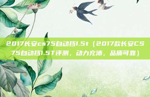2017长安cs75自动挡1.5t（2017款长安CS75自动挡1.5T评测，动力充沛，品质可靠）
