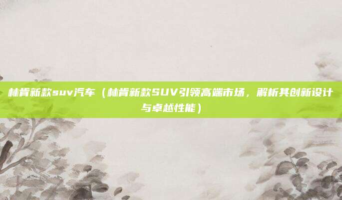 林肯新款suv汽车(林肯新款SUV引领高端市场,解析其创新设计与卓越性能)