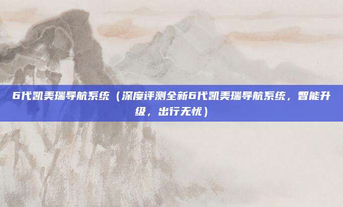 6代凯美瑞导航系统(深度评测全新6代凯美瑞导航系统,智能升级,出行无忧)