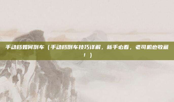手动档如何倒车(手动档倒车技巧详解,新手必看,老司机也收藏!)