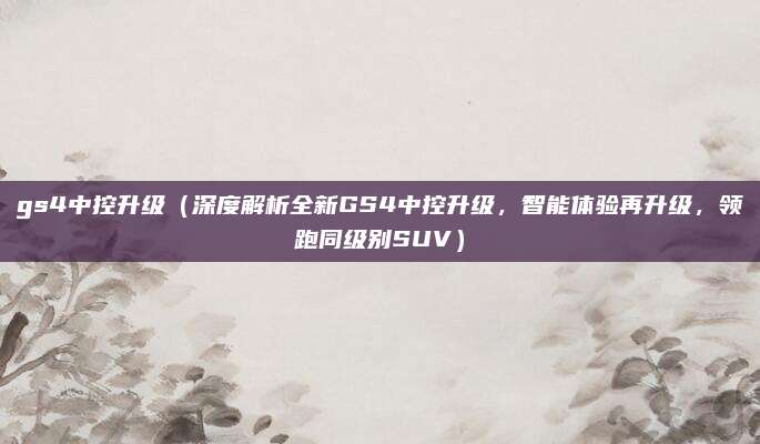 gs4中控升级(深度解析全新GS4中控升级,智能体验再升级,领跑同级别SUV)