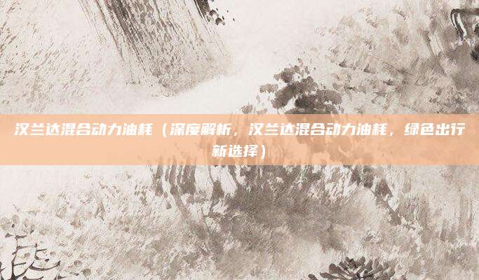 汉兰达混合动力油耗(深度解析,汉兰达混合动力油耗,绿色出行新选择)