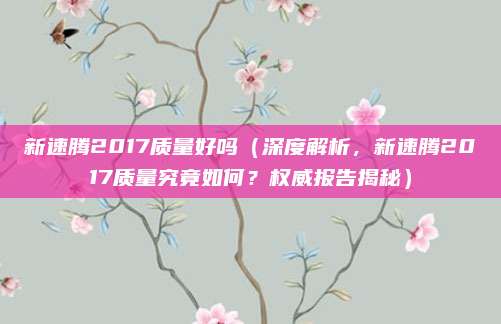 新速腾2017质量好吗(深度解析,新速腾2017质量究竟如何?权威报告揭秘)
