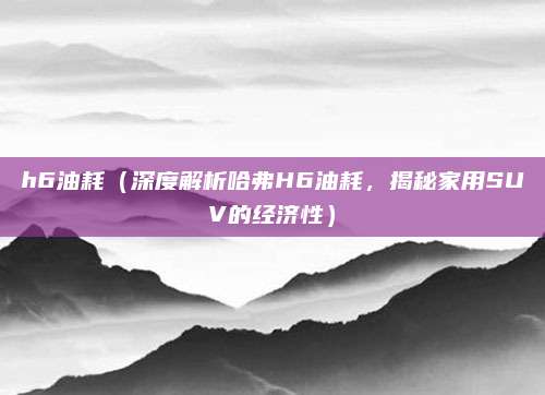 h6油耗(深度解析哈弗H6油耗,揭秘家用SUV的经济性)