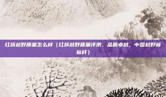 红旗越野质量怎么样(红旗越野质量评测,品质卓越,中国越野新标杆)