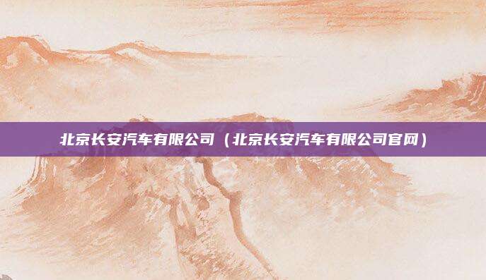 北京长安汽车有限公司(北京长安汽车有限公司官网)