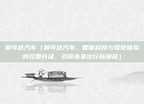 斯可达汽车(斯可达汽车,智能科技与驾驶体验的双重升级,引领未来出行新潮流)