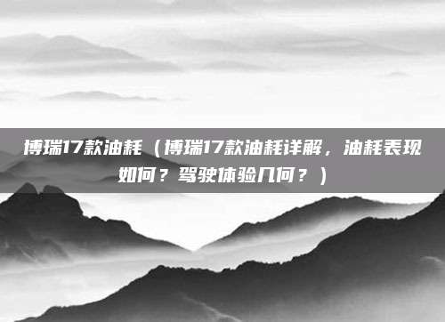 博瑞17款油耗(博瑞17款油耗详解,油耗表现如何?驾驶体验几何?)