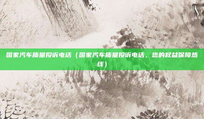 国家汽车质量投诉电话（国家汽车质量投诉电话，您的权益保障热线）