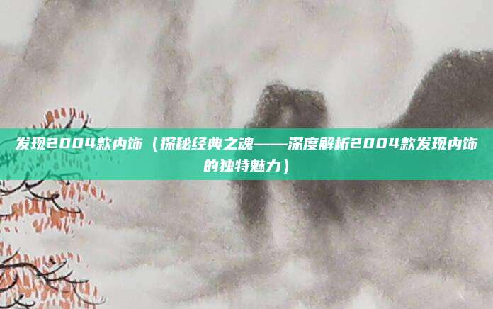 发现2004款内饰（探秘经典之魂——深度解析2004款发现内饰的独特魅力）