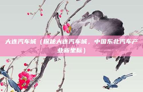 大连汽车城(探秘大连汽车城,中国东北汽车产业新坐标)