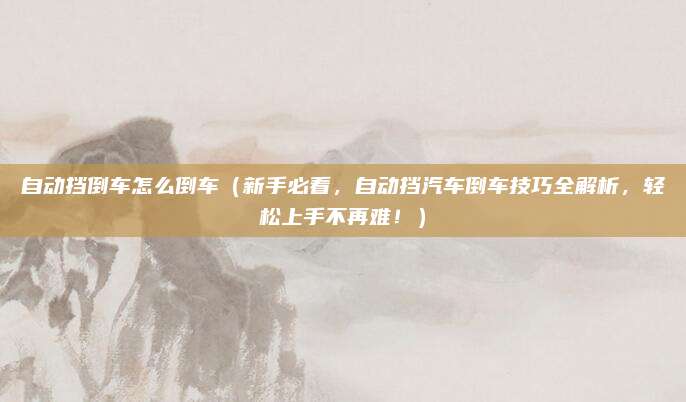 自动挡倒车怎么倒车(新手必看,自动挡汽车倒车技巧全解析,轻松上手不再难!)