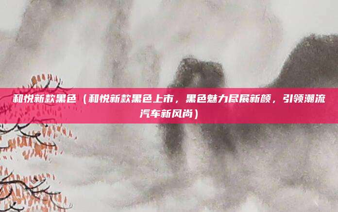 和悦新款黑色(和悦新款黑色上市,黑色魅力尽展新颜,引领潮流汽车新风尚)
