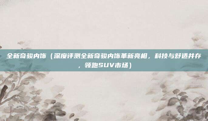 全新奇骏内饰（深度评测全新奇骏内饰革新亮相，科技与舒适并存，领跑SUV市场）