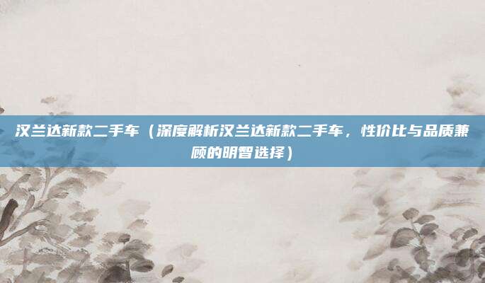 汉兰达新款二手车(深度解析汉兰达新款二手车,性价比与品质兼顾的明智选择)