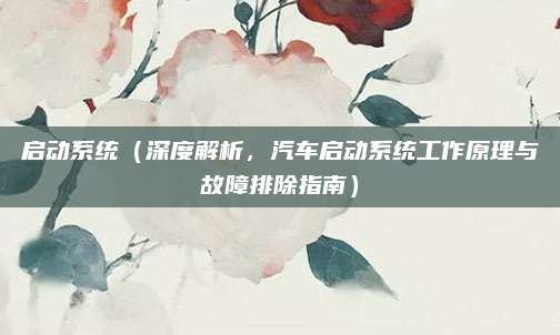 启动系统(深度解析,汽车启动系统工作原理与故障排除指南)