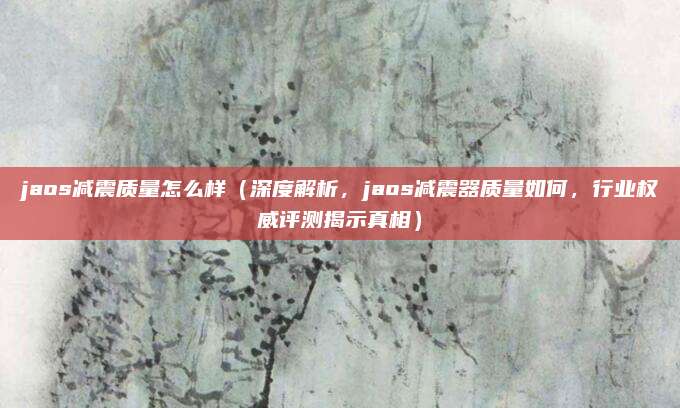 jaos减震质量怎么样(深度解析,jaos减震器质量如何,行业权威评测揭示真相)