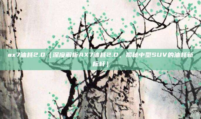 ax7油耗2.0(深度解析AX7油耗2.0,揭秘中型SUV的油耗新标杆)