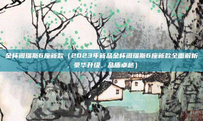 金杯阁瑞斯6座新款（2023年新品金杯阁瑞斯6座新款全面解析，豪华升级，品质卓越）