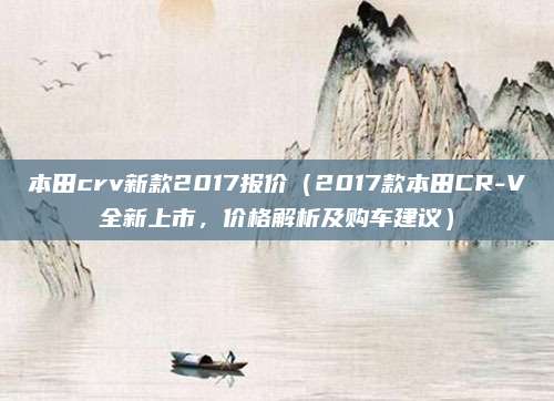 本田crv新款2017报价(2017款本田CR-V全新上市,价格解析及购车建议)