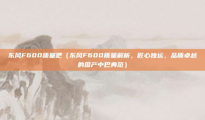 东风F600质量吧(东风F600质量解析,匠心独运,品质卓越的国产中巴典范)