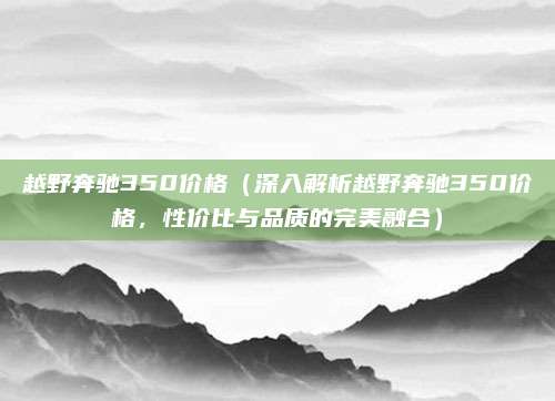 越野奔驰350价格(深入解析越野奔驰350价格,性价比与品质的完美融合)