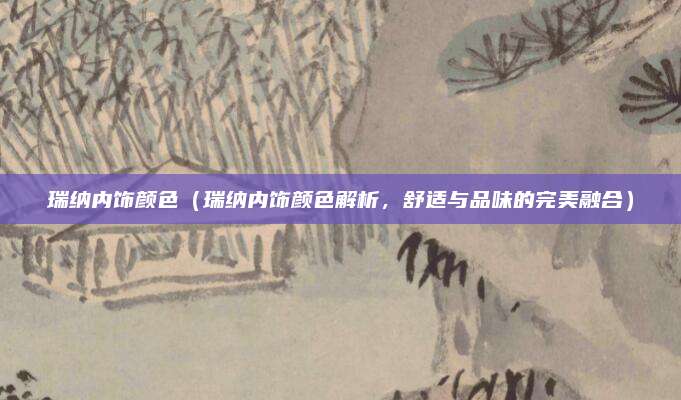 瑞纳内饰颜色(瑞纳内饰颜色解析,舒适与品味的完美融合)